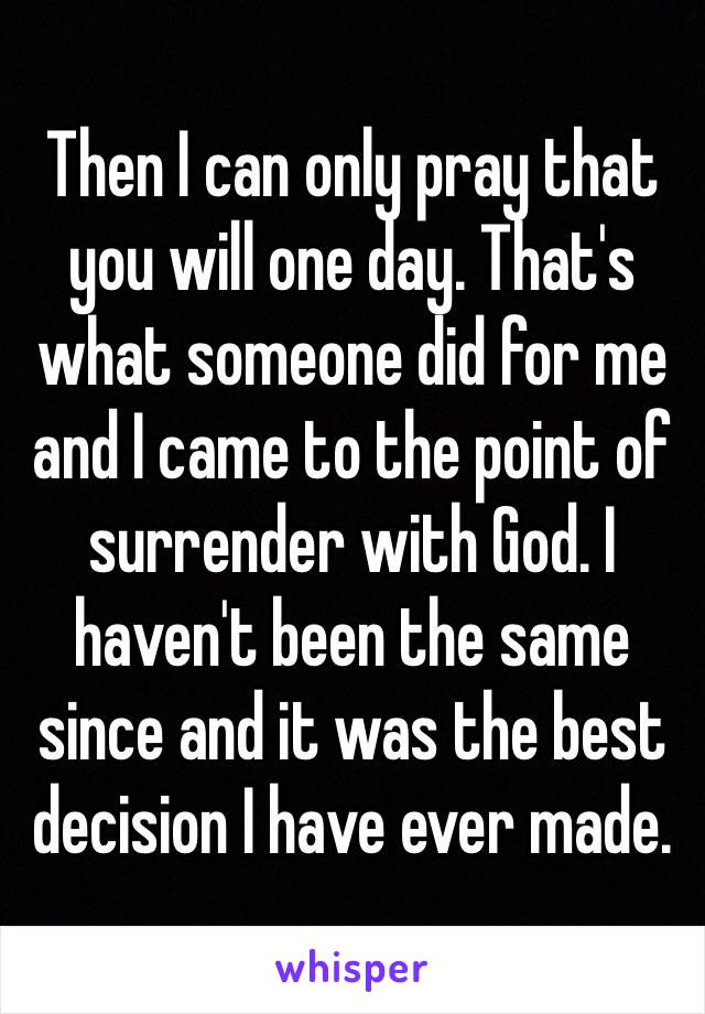 Then I can only pray that you will one day. That's what someone did for me and I came to the point of surrender with God. I haven't been the same since and it was the best decision I have ever made. 