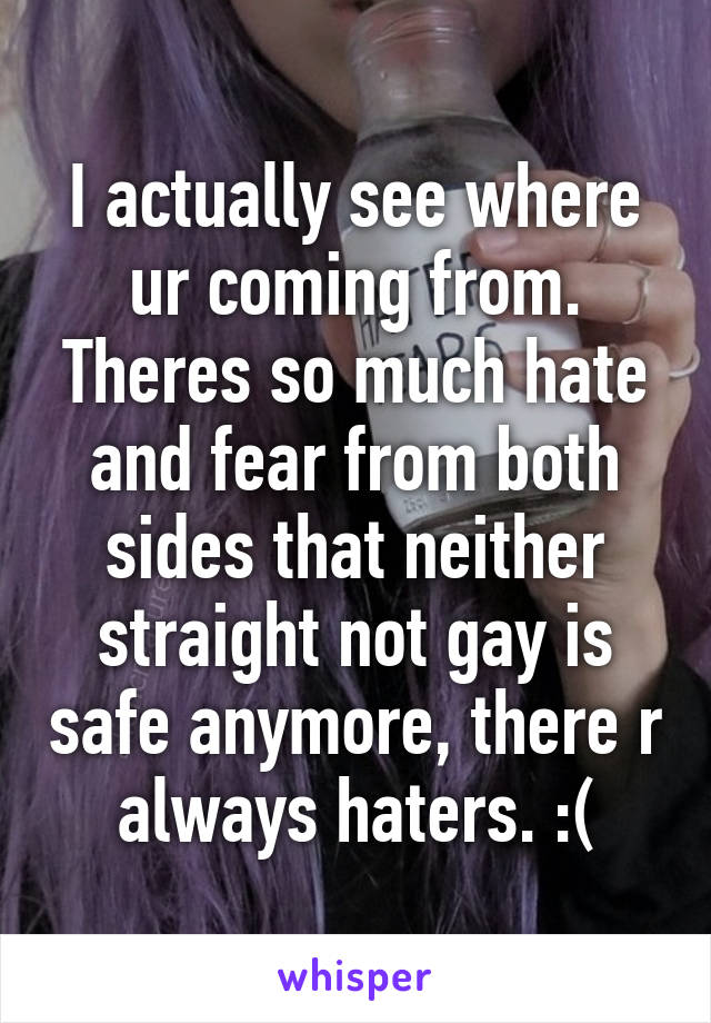 I actually see where ur coming from. Theres so much hate and fear from both sides that neither straight not gay is safe anymore, there r always haters. :(