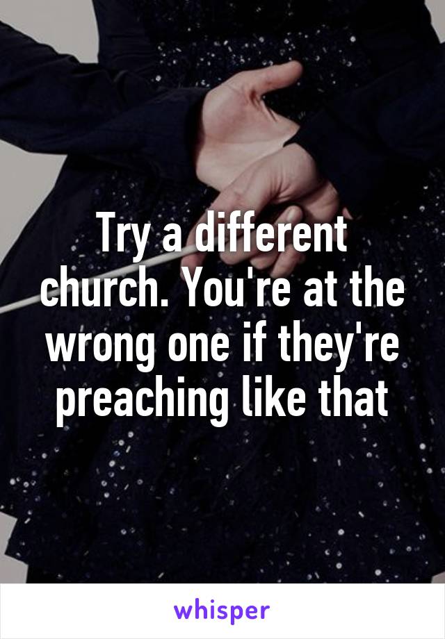 Try a different church. You're at the wrong one if they're preaching like that