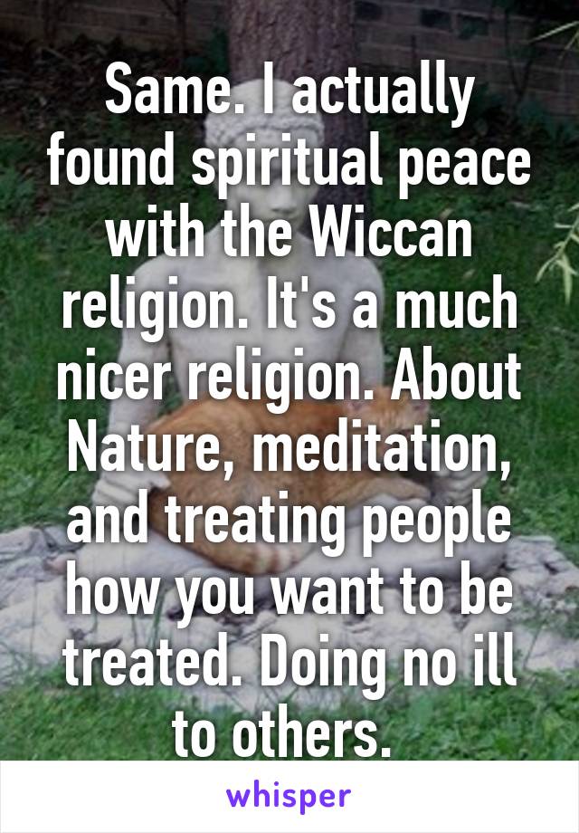 Same. I actually found spiritual peace with the Wiccan religion. It's a much nicer religion. About Nature, meditation, and treating people how you want to be treated. Doing no ill to others. 