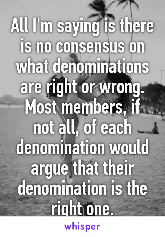 All I'm saying is there is no consensus on what denominations are right or wrong.
Most members, if not all, of each denomination would argue that their denomination is the right one.