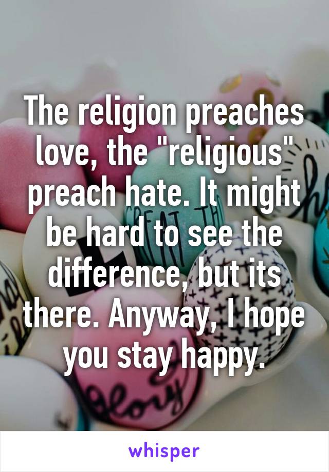 The religion preaches love, the "religious" preach hate. It might be hard to see the difference, but its there. Anyway, I hope you stay happy.