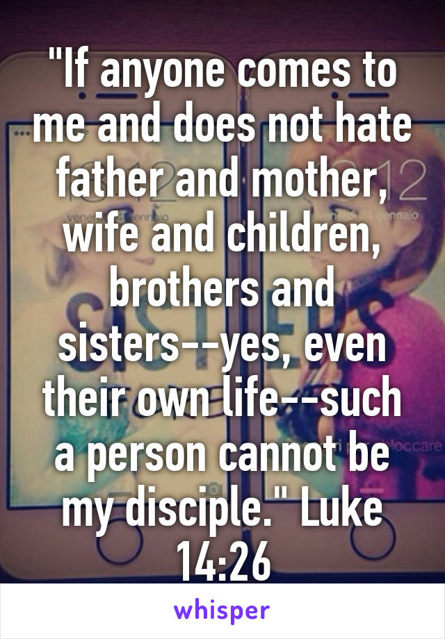 "If anyone comes to me and does not hate father and mother, wife and children, brothers and sisters--yes, even their own life--such a person cannot be my disciple." Luke 14:26