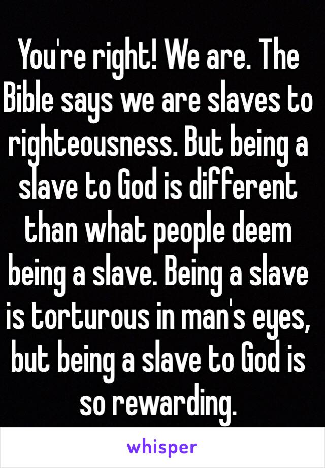 You're right! We are. The Bible says we are slaves to righteousness. But being a slave to God is different than what people deem being a slave. Being a slave is torturous in man's eyes, but being a slave to God is so rewarding.