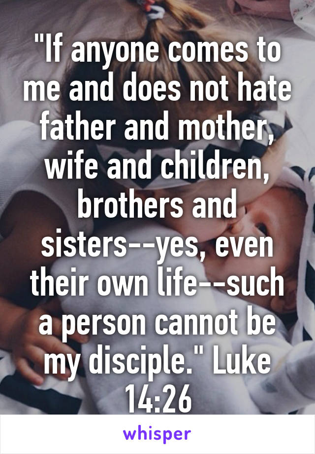 "If anyone comes to me and does not hate father and mother, wife and children, brothers and sisters--yes, even their own life--such a person cannot be my disciple." Luke 14:26