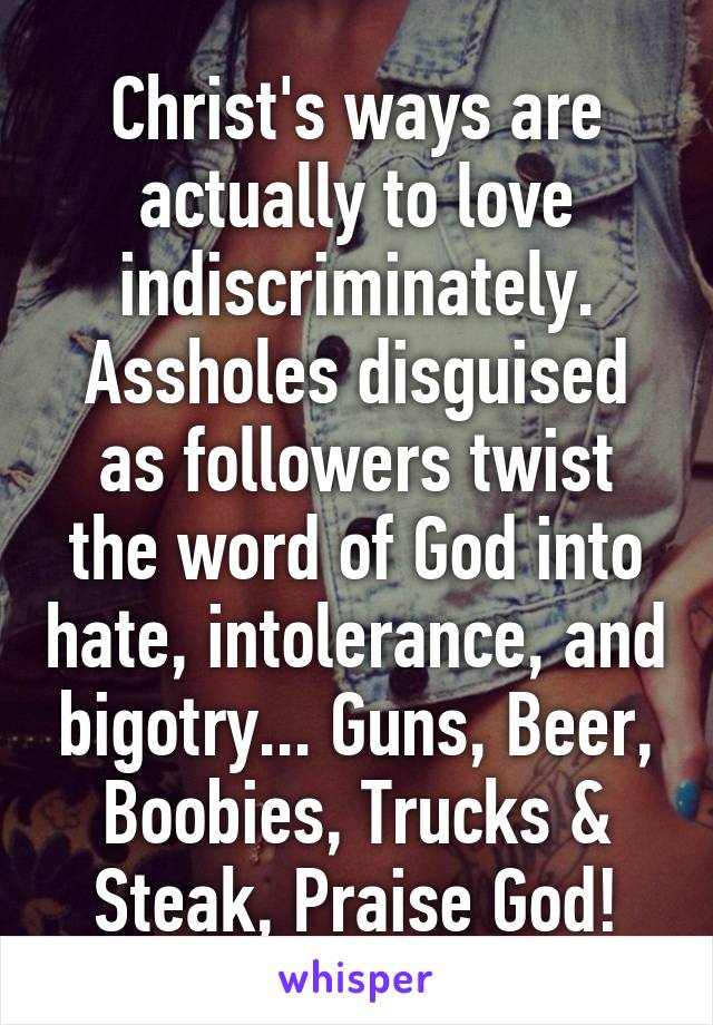 Christ's ways are actually to love indiscriminately. Assholes disguised as followers twist the word of God into hate, intolerance, and bigotry... Guns, Beer, Boobies, Trucks & Steak, Praise God!