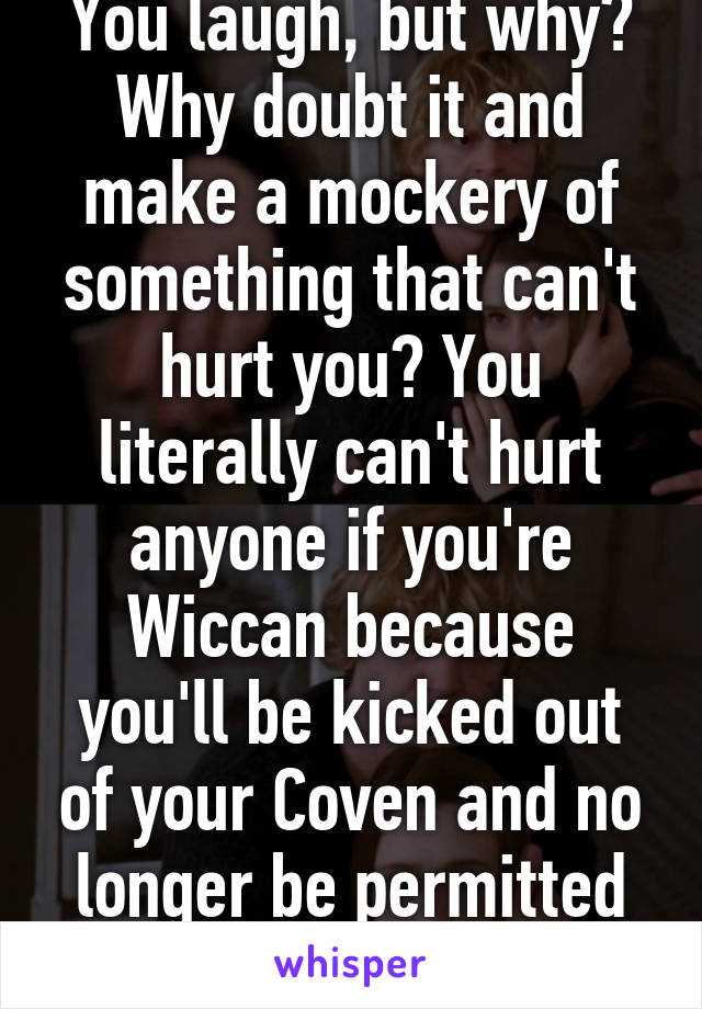 You laugh, but why? Why doubt it and make a mockery of something that can't hurt you? You literally can't hurt anyone if you're Wiccan because you'll be kicked out of your Coven and no longer be permitted to practise. 