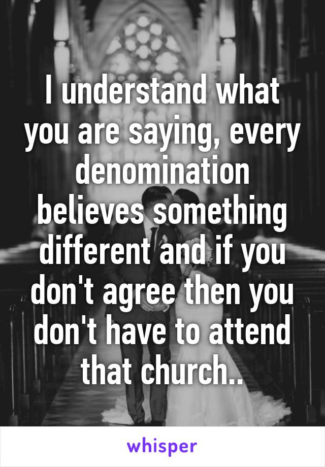 I understand what you are saying, every denomination believes something different and if you don't agree then you don't have to attend that church..