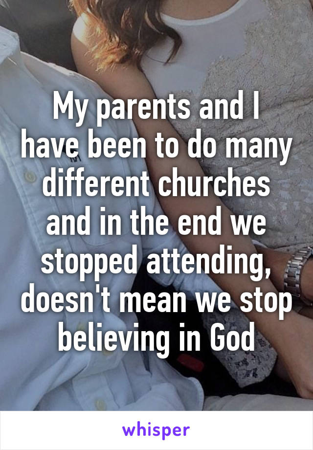 My parents and I have been to do many different churches and in the end we stopped attending, doesn't mean we stop believing in God