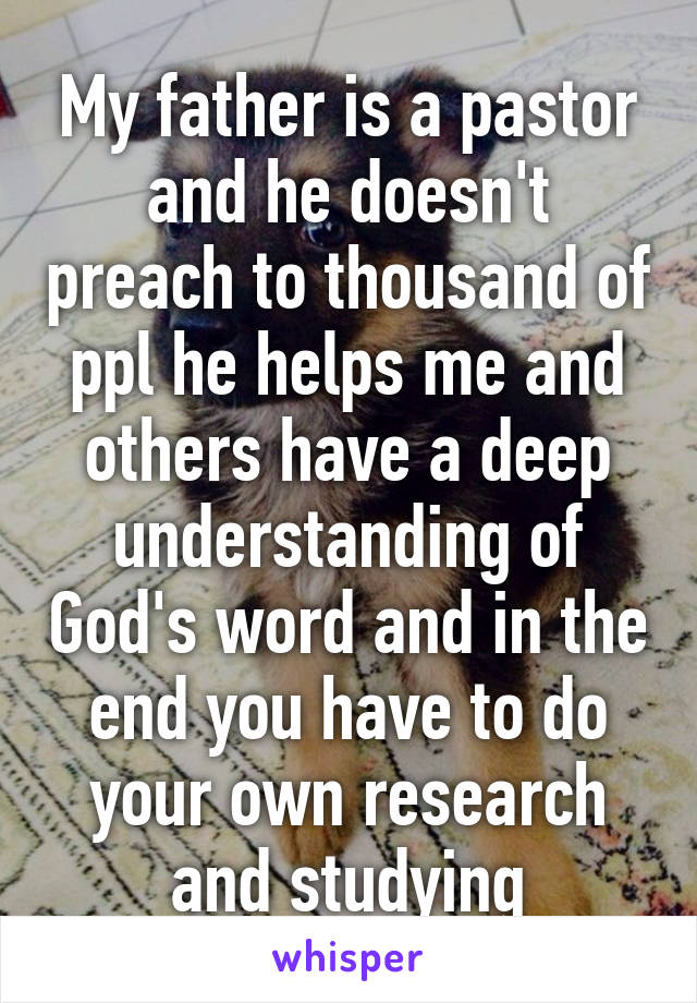 My father is a pastor and he doesn't preach to thousand of ppl he helps me and others have a deep understanding of God's word and in the end you have to do your own research and studying