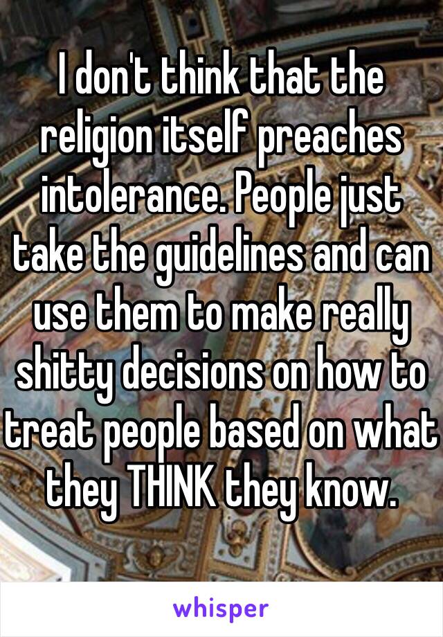 I don't think that the religion itself preaches intolerance. People just take the guidelines and can use them to make really shitty decisions on how to treat people based on what they THINK they know.