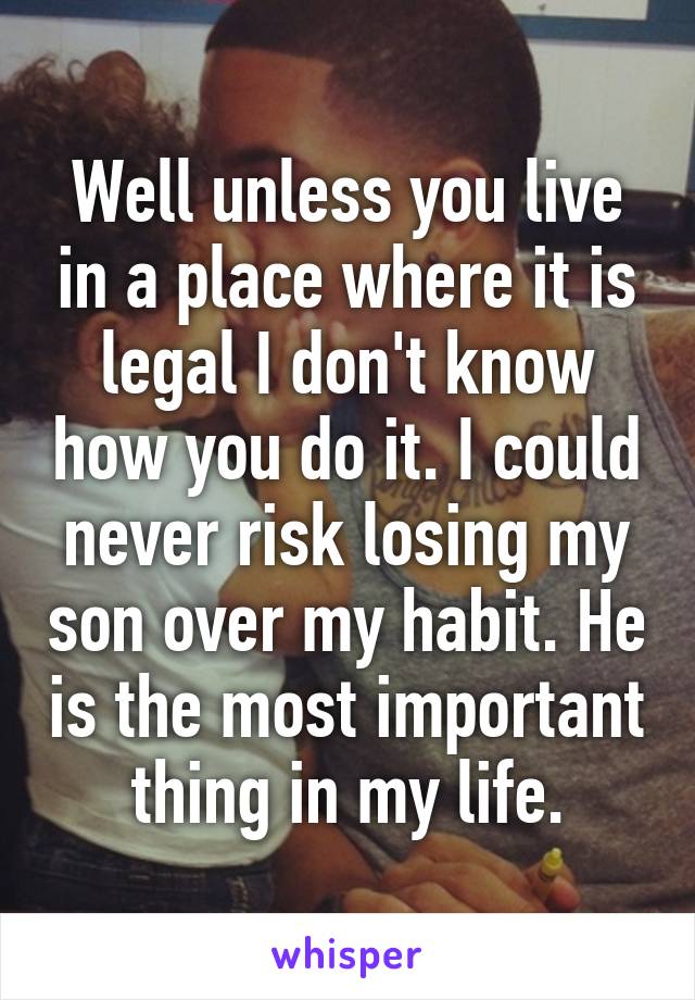 Well unless you live in a place where it is legal I don't know how you do it. I could never risk losing my son over my habit. He is the most important thing in my life.