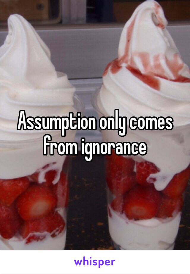 Assumption only comes from ignorance