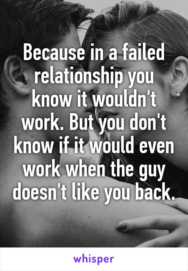 Because in a failed relationship you know it wouldn't work. But you don't know if it would even work when the guy doesn't like you back. 