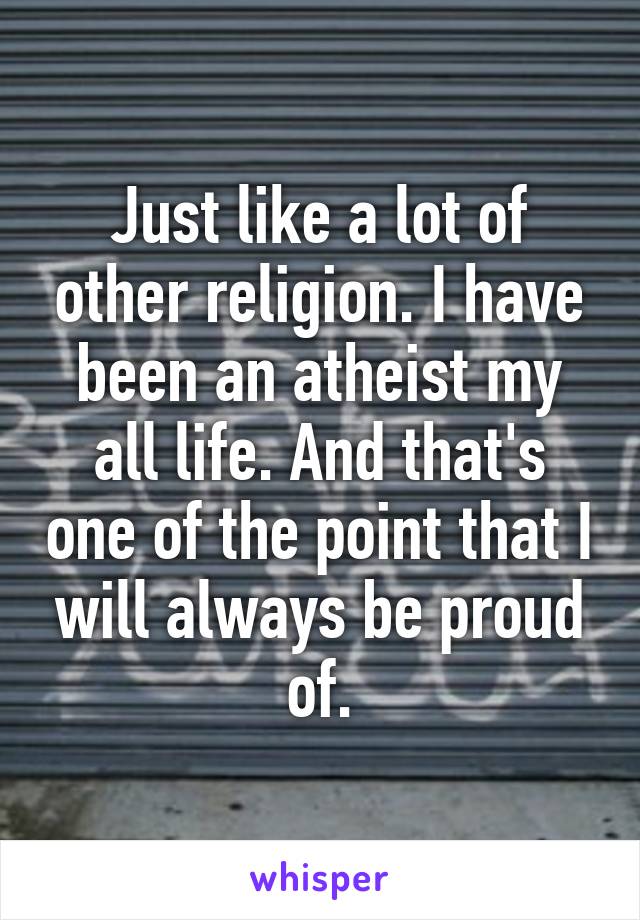 Just like a lot of other religion. I have been an atheist my all life. And that's one of the point that I will always be proud of.