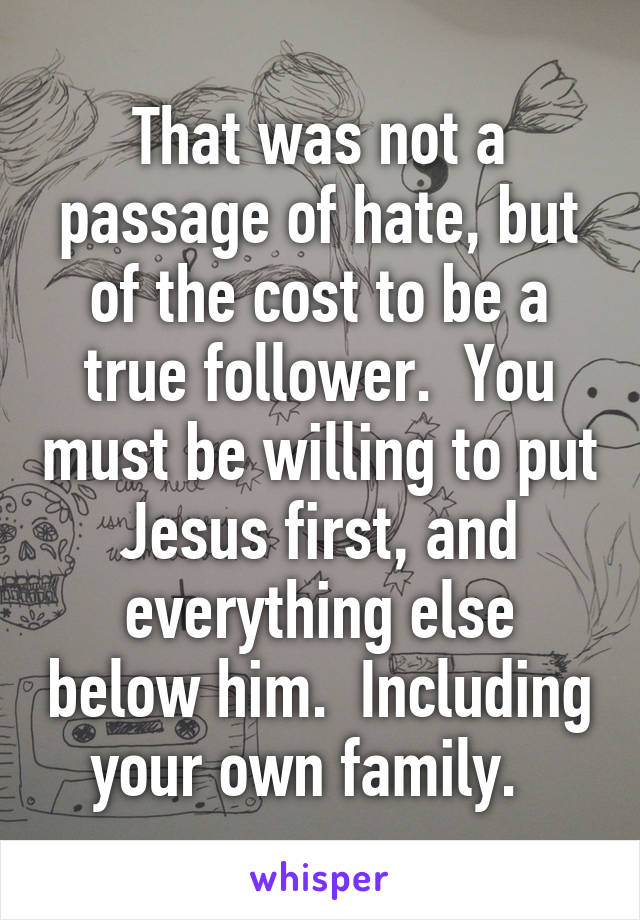 That was not a passage of hate, but of the cost to be a true follower.  You must be willing to put Jesus first, and everything else below him.  Including your own family.  