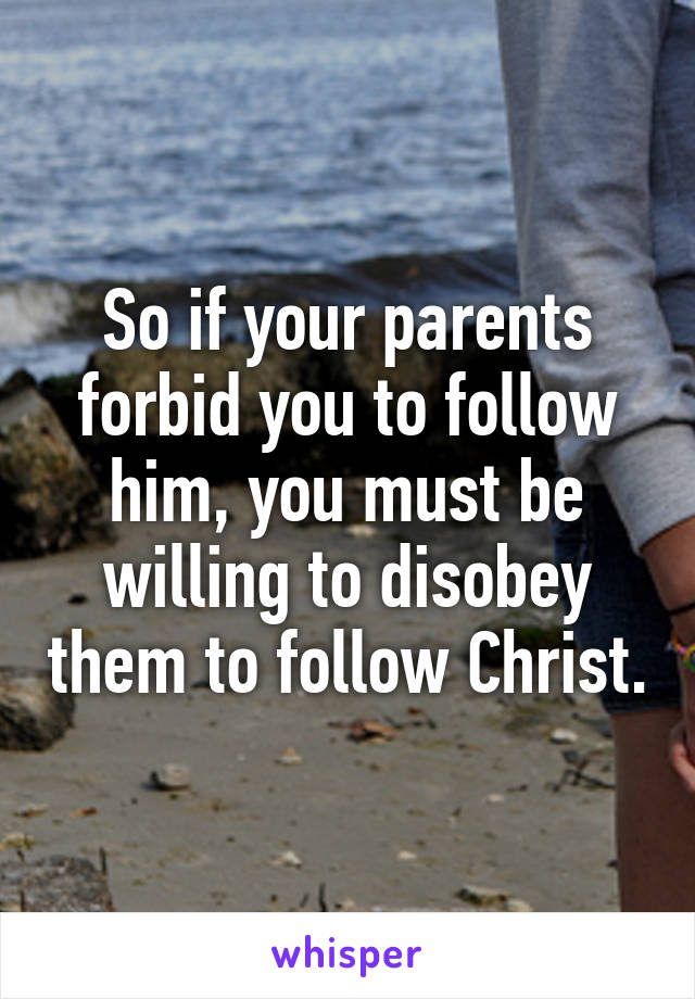 So if your parents forbid you to follow him, you must be willing to disobey them to follow Christ.