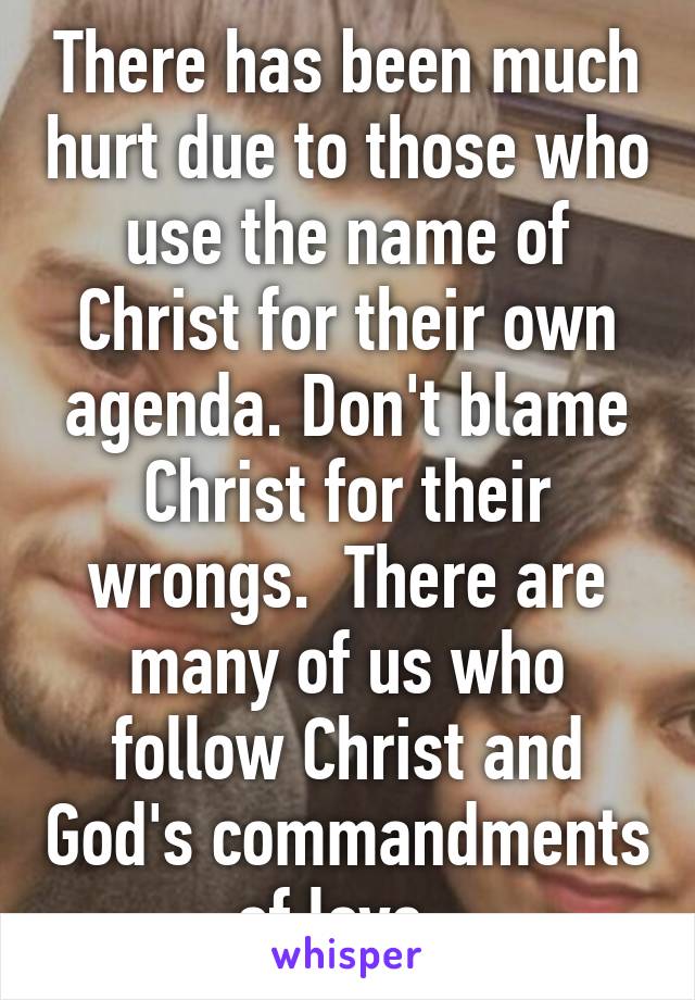 There has been much hurt due to those who use the name of Christ for their own agenda. Don't blame Christ for their wrongs.  There are many of us who follow Christ and God's commandments of love. 