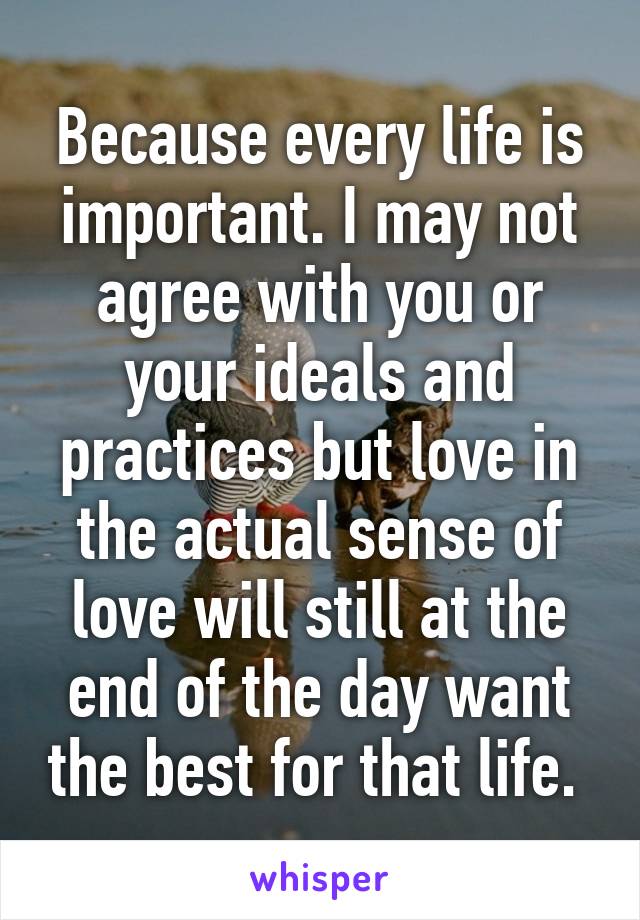 Because every life is important. I may not agree with you or your ideals and practices but love in the actual sense of love will still at the end of the day want the best for that life. 