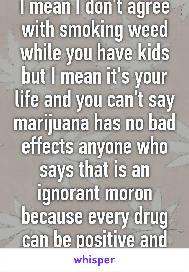 I mean I don't agree with smoking weed while you have kids but I mean it's your life and you can't say marijuana has no bad effects anyone who says that is an ignorant moron because every drug can be positive and negative 