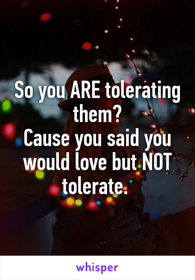 So you ARE tolerating them?
Cause you said you would love but NOT tolerate. 