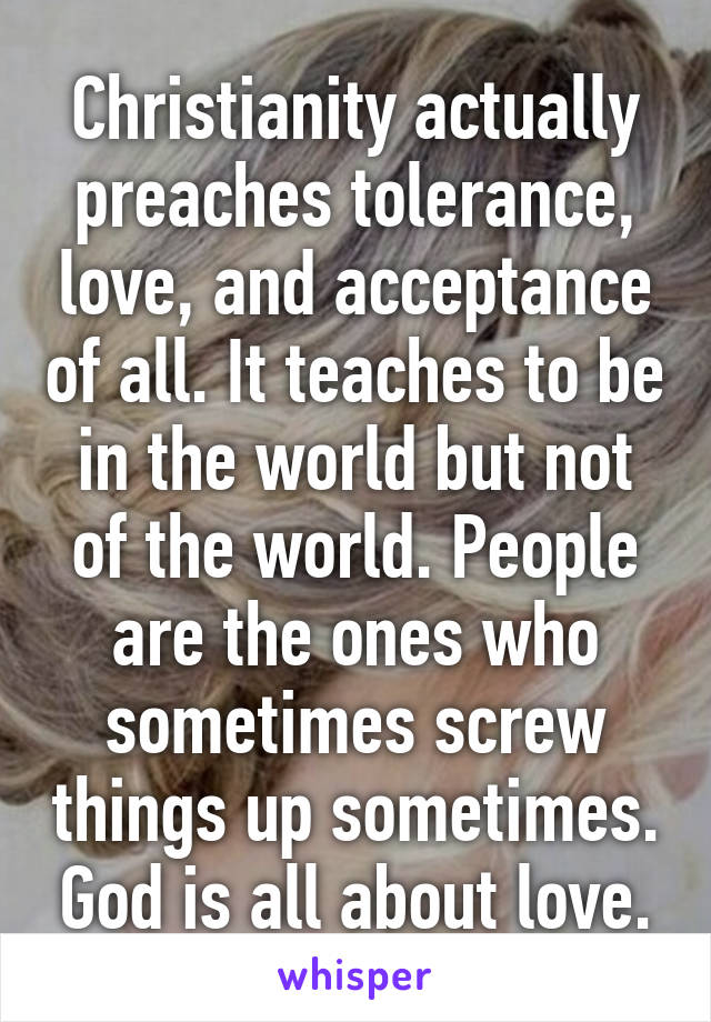 Christianity actually preaches tolerance, love, and acceptance of all. It teaches to be in the world but not of the world. People are the ones who sometimes screw things up sometimes. God is all about love.