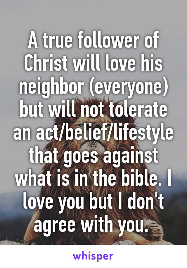 A true follower of Christ will love his neighbor (everyone) but will not tolerate an act/belief/lifestyle that goes against what is in the bible. I love you but I don't agree with you. 