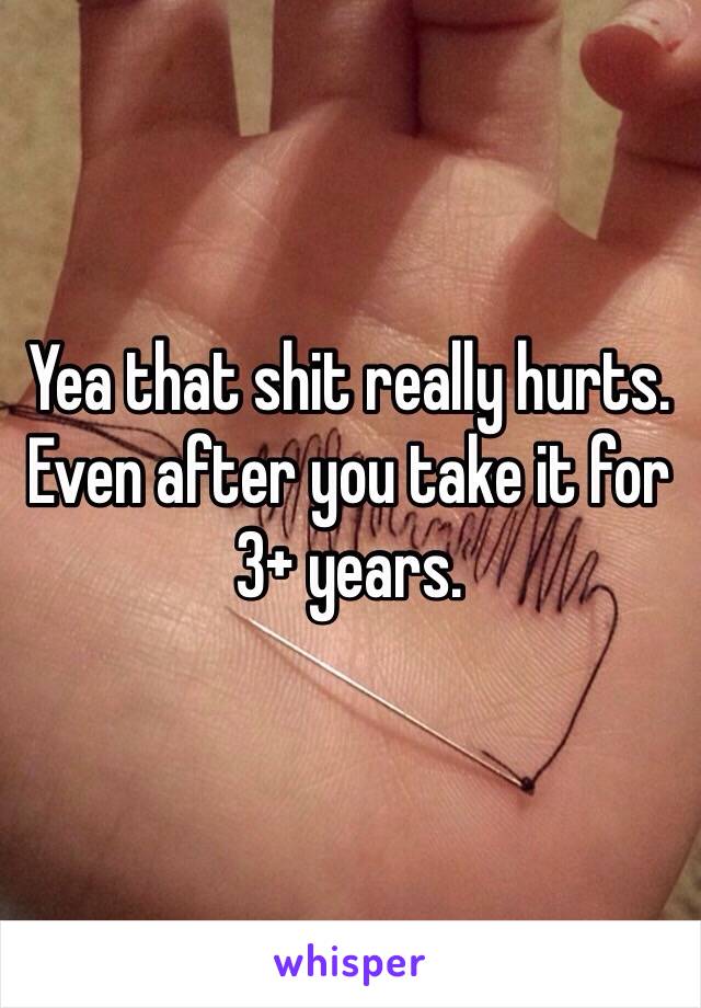 Yea that shit really hurts. Even after you take it for 3+ years. 