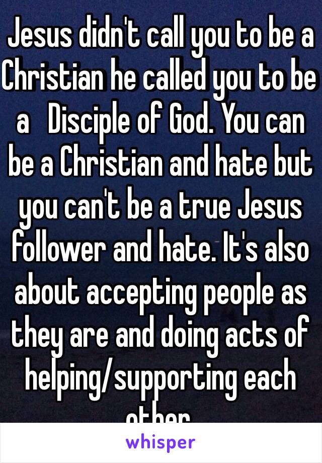 Jesus didn't call you to be a Christian he called you to be a   Disciple of God. You can be a Christian and hate but you can't be a true Jesus follower and hate. It's also about accepting people as they are and doing acts of helping/supporting each other. 