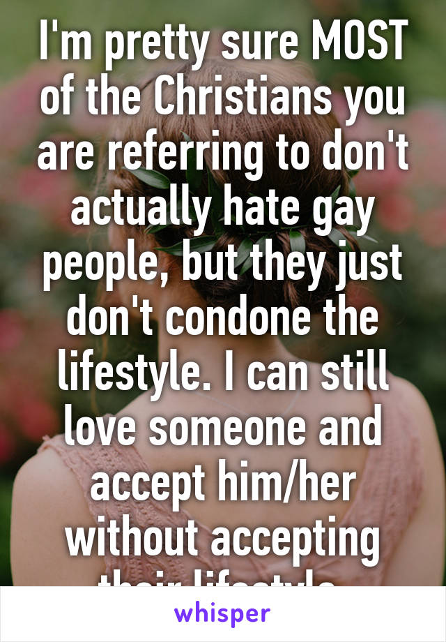 I'm pretty sure MOST of the Christians you are referring to don't actually hate gay people, but they just don't condone the lifestyle. I can still love someone and accept him/her without accepting their lifestyle.