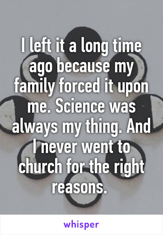 I left it a long time ago because my family forced it upon me. Science was always my thing. And I never went to church for the right reasons. 