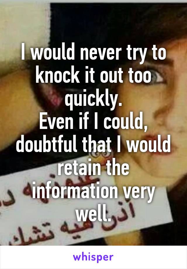 I would never try to knock it out too quickly.
Even if I could, doubtful that I would retain the information very well.