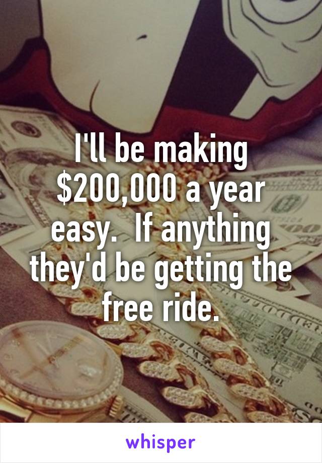 I'll be making $200,000 a year easy.  If anything they'd be getting the free ride.