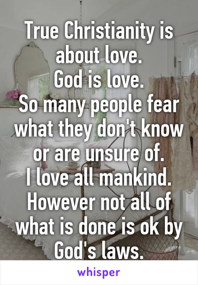 True Christianity is about love.
God is love.
So many people fear what they don't know or are unsure of.
I love all mankind.
However not all of what is done is ok by God's laws.