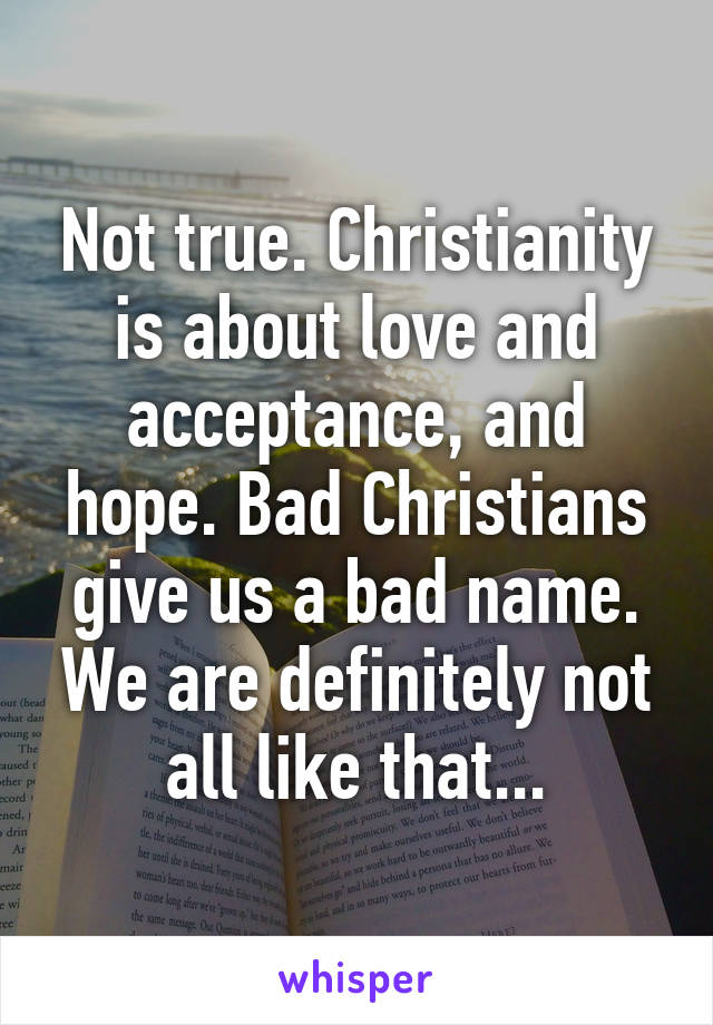 Not true. Christianity is about love and acceptance, and hope. Bad Christians give us a bad name. We are definitely not all like that...