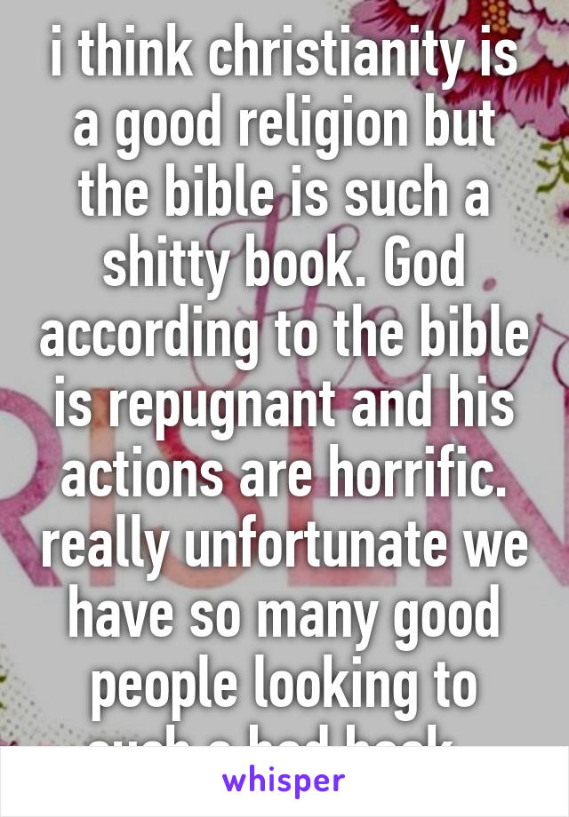 i think christianity is a good religion but the bible is such a shitty book. God according to the bible is repugnant and his actions are horrific. really unfortunate we have so many good people looking to such a bad book. 