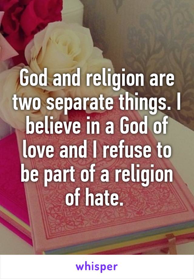 God and religion are two separate things. I believe in a God of love and I refuse to be part of a religion of hate. 