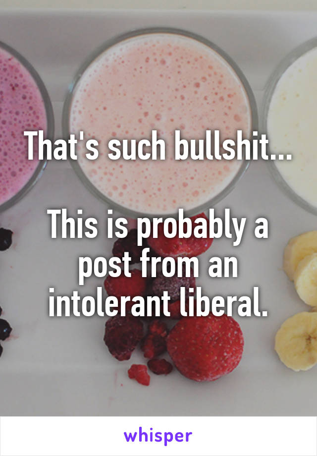 That's such bullshit...

This is probably a post from an intolerant liberal.