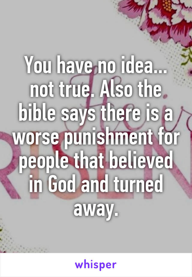 You have no idea... not true. Also the bible says there is a worse punishment for people that believed in God and turned away.