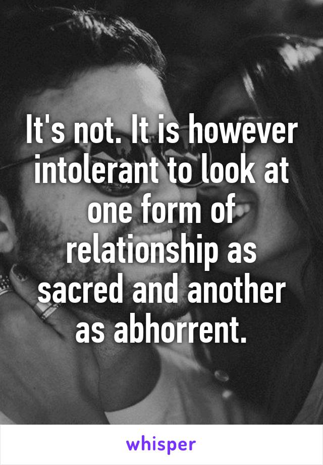 It's not. It is however intolerant to look at one form of relationship as sacred and another as abhorrent.