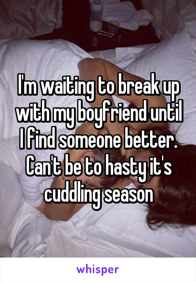 I'm waiting to break up with my boyfriend until I find someone better. Can't be to hasty it's cuddling season