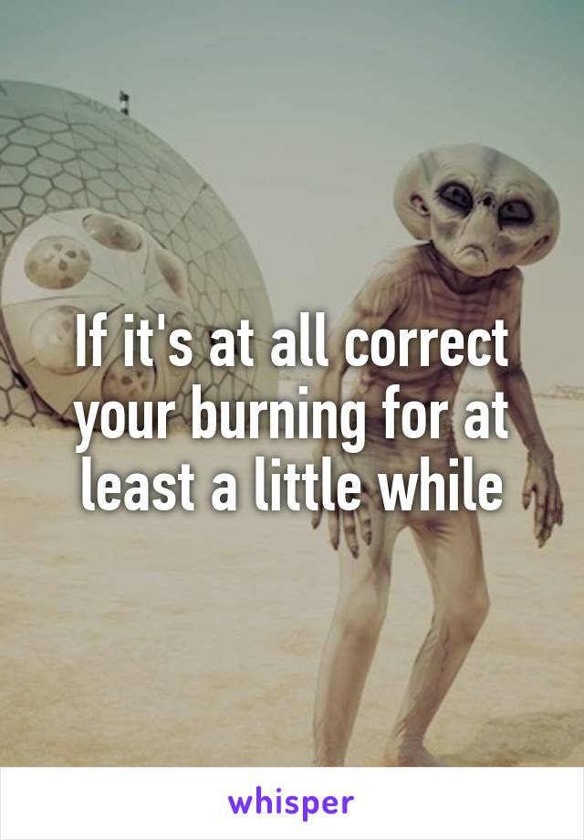 If it's at all correct your burning for at least a little while