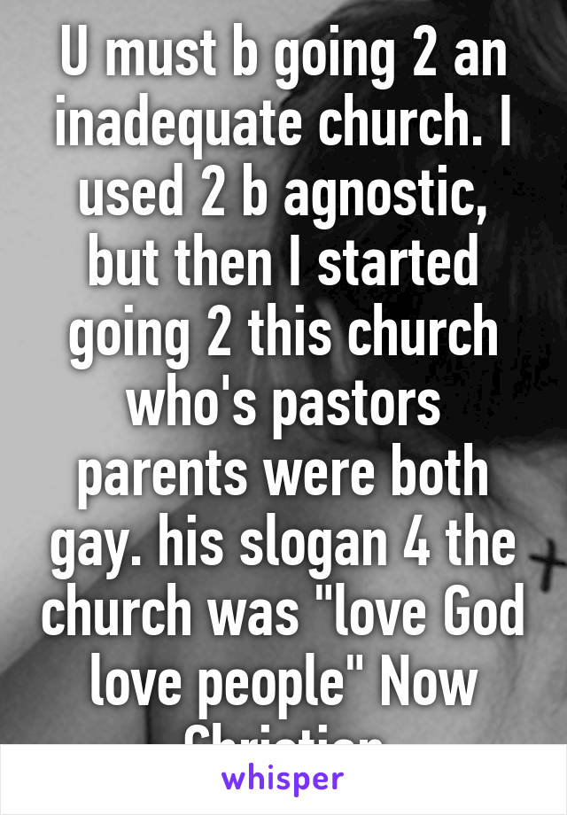 U must b going 2 an inadequate church. I used 2 b agnostic, but then I started going 2 this church who's pastors parents were both gay. his slogan 4 the church was "love God love people" Now Christian