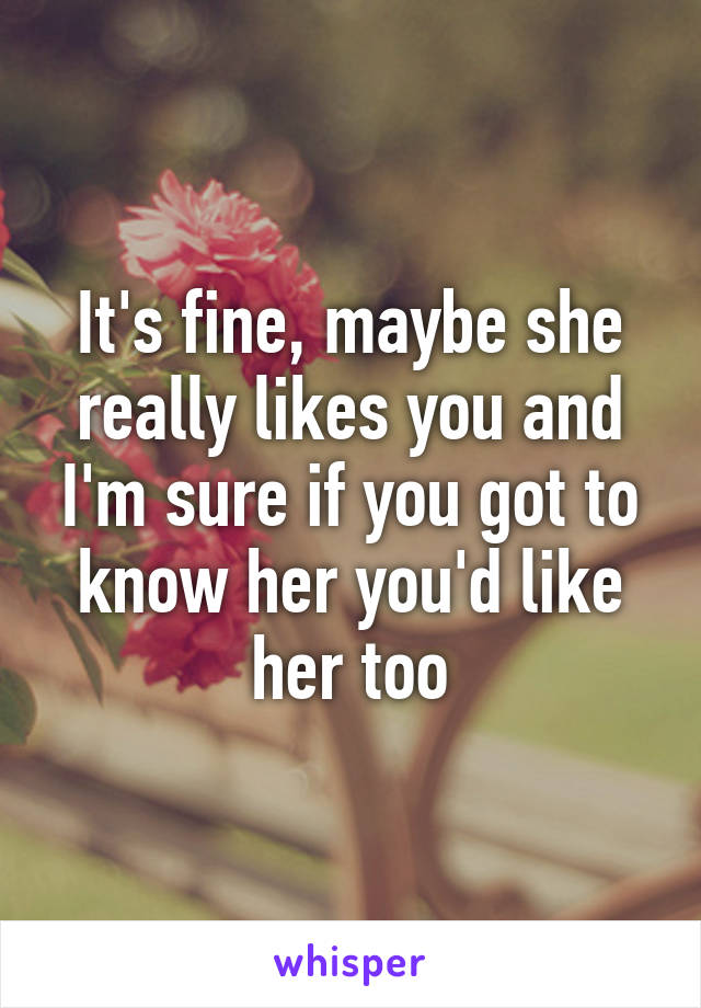 It's fine, maybe she really likes you and I'm sure if you got to know her you'd like her too