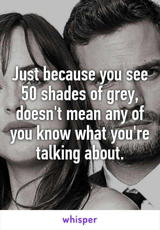 Just because you see 50 shades of grey, doesn't mean any of you know what you're talking about.