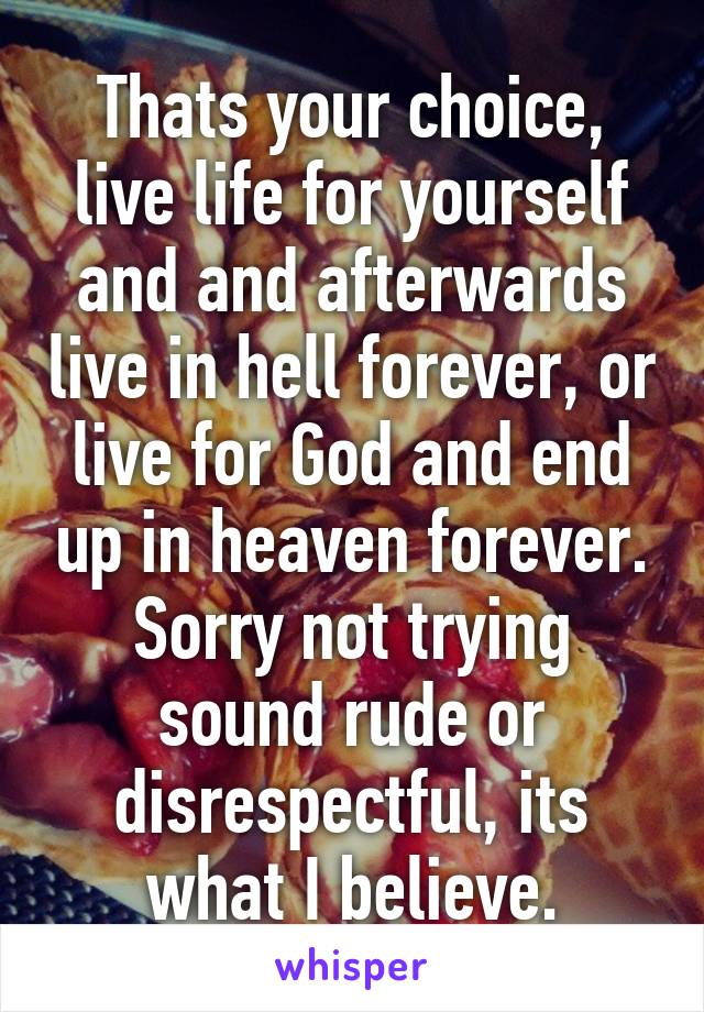 Thats your choice, live life for yourself and and afterwards live in hell forever, or live for God and end up in heaven forever. Sorry not trying sound rude or disrespectful, its what I believe.