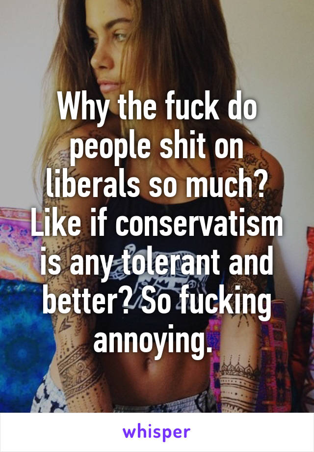 Why the fuck do people shit on liberals so much? Like if conservatism is any tolerant and better? So fucking annoying. 