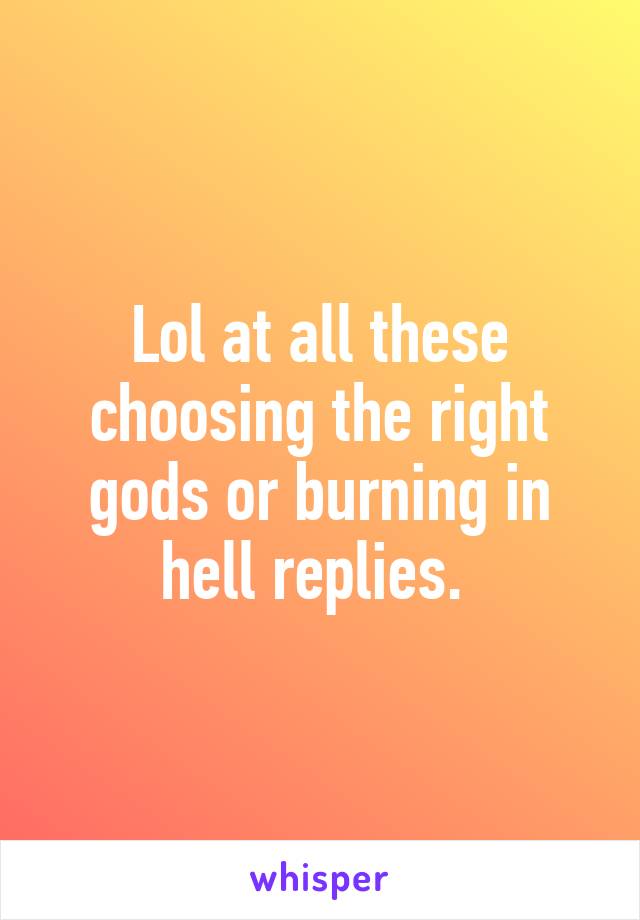 Lol at all these choosing the right gods or burning in hell replies. 