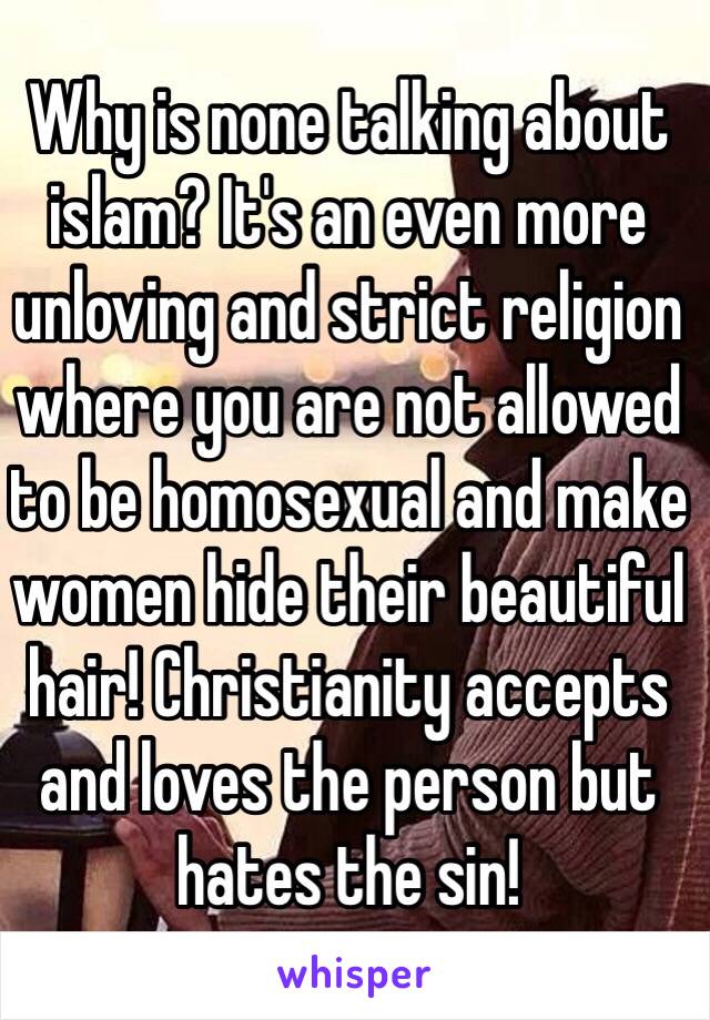 Why is none talking about islam? It's an even more unloving and strict religion where you are not allowed to be homosexual and make women hide their beautiful hair! Christianity accepts and loves the person but hates the sin! 