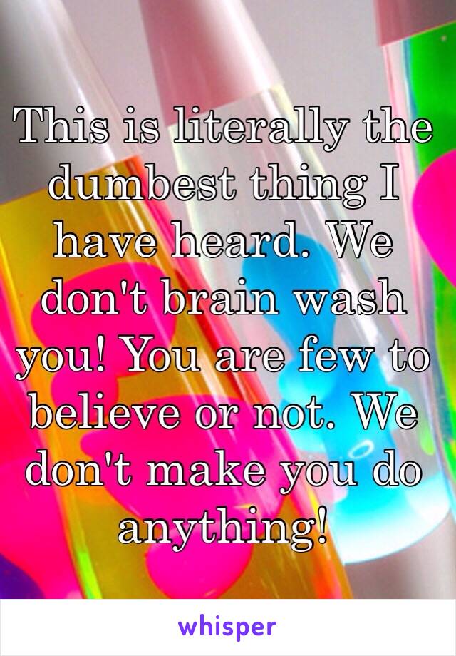 This is literally the dumbest thing I have heard. We don't brain wash you! You are few to believe or not. We don't make you do anything!  